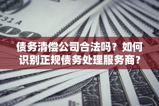 武汉债务清偿公司合法吗？如何识别正规债务处理服务商？
