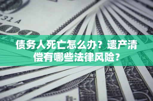 武汉债务人死亡怎么办？遗产清偿有哪些法律风险？