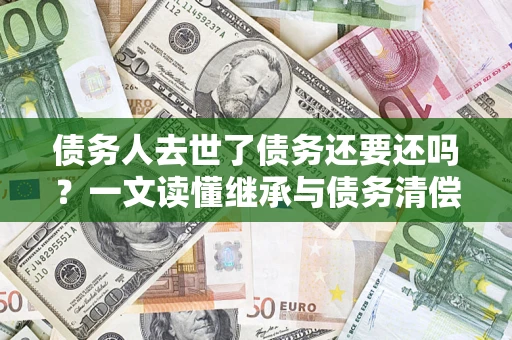 武汉债务人去世了债务还要还吗？一文读懂继承与债务清偿
