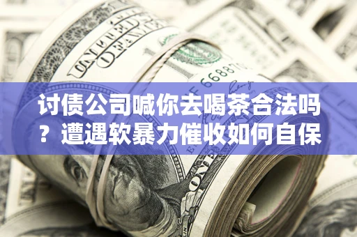 武汉讨债公司喊你去喝茶合法吗？遭遇软暴力催收如何自保？