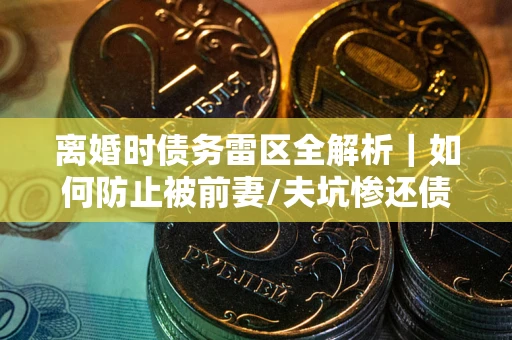 武汉离婚时债务雷区全解析｜如何防止被前妻/夫坑惨还债？